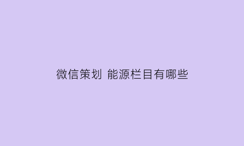 微信策划能源栏目有哪些(微信栏目策划方案)